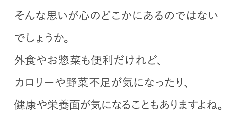そんな思いが心のどこかにあるのではないでしょうか。外食やお惣菜も便利だけれど、カロリーや野菜不足が気になったり、健康や栄養面が気になることもありますよね。
