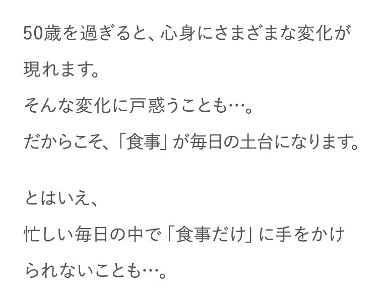 50歳を過ぎると、心身にさまざまな変化が現れます。そんな変化に戸惑うことも…。だからこそ、「食事」が毎日の土台になります。 とはいえ、忙しい毎日の中で「食事だけ」に手をかけられないことも…。