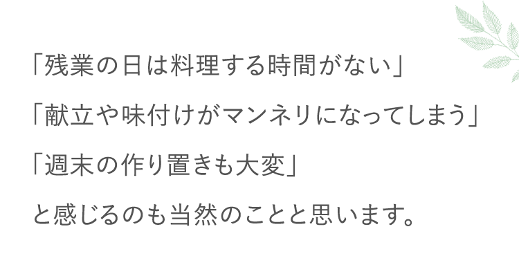 「残業の日は料理する時間がない」「献立や味付けがマンネリになってしまう」「週末の作り置きも大変」と感じるのも当然のことと思います。