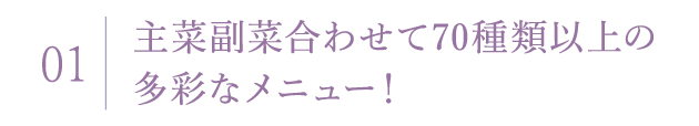 01 主菜副菜合わせて70種類以上の多彩なメニュー！