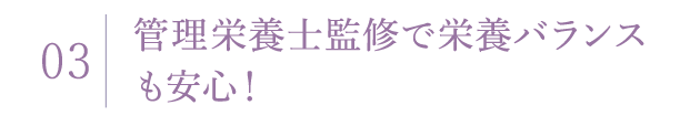 03 管理栄養士監修で栄養バランスも安心！
