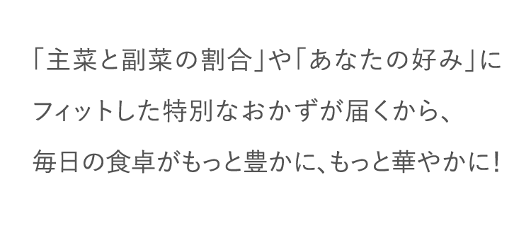 「主菜と副菜の割合」や「あなたの好み」にフィットした特別なおかずが届くから、毎日の食卓がもっと豊かに、もっと華やかに！