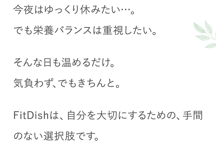 今夜はゆっくり休みたい…。でも栄養バランスは重視したい。そんな日も温めるだけ。気負わず、でもきちんと。FitDishは、自分を大切にするための、手間のない選択肢です。