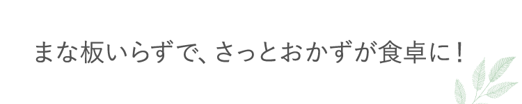 まな板いらずで、さっとおかずが食卓に！