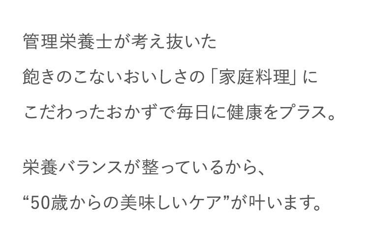 管理栄養士が考え抜いた飽きのこないおいしさの「家庭料理」にこだわったおかずで毎日に健康をプラス。栄養バランスが整っているから、“50歳からの美味しいケア”が叶います。