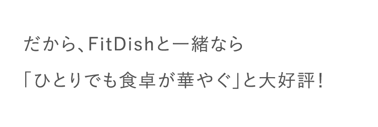 だから、FitDishと一緒なら「ひとりでも食卓が華やぐ」と大好評！