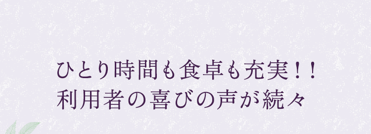 ひとり時間も食卓も充実！！利用者の喜びの声が続々  