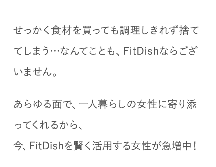 せっかく食材を買っても調理しきれず捨ててしまう…なんてことも、FitDishならございません。あらゆる面で、一人暮らしの女性に寄り添ってくれるから、今、FitDishを賢く活用する女性が急増中！