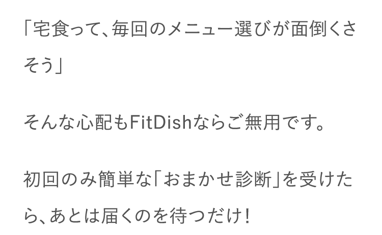 「宅食って、毎回のメニュー選びが面倒くさそう」そんな心配もFitDishならご無用です。初回のみ簡単な「おまかせ診断」を受けたら、あとは届くのを待つだけ！