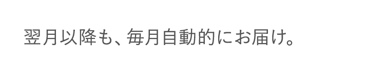 翌月以降も、毎月自動的にお届け。