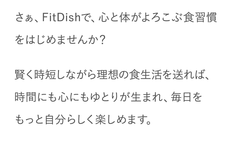 さぁ、FitDishで、心と体がよろこぶ食習慣をはじめませんか？賢く時短しながら理想の食生活を送れば、時間にも心にもゆとりが生まれ、毎日をもっと自分らしく楽しめます。