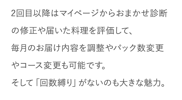 2回目以降はマイページからおまかせ診断の修正や届いた料理を評価して、毎月のお届け内容を調整やパック数変更やコース変更も可能です。そして「回数縛り」がないのも大きな魅力。