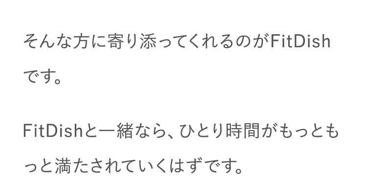 そんな方に寄り添ってくれるのがFitDishです。FitDishと一緒なら、ひとり時間がもっともっと満たされていくはずです。