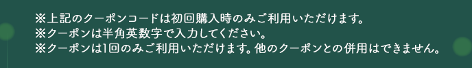 ※上記のクーポンコードは初回購入時のみご利用いただけます。※クーポンは半角英数字で入力ください。※クーポンは1回のみご利用いただけます。他のクーポンとの併用はできません。