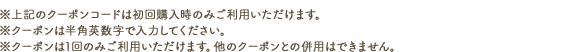 ※上記のクーポンコードは初回購入時のみご利用いただけます。※クーポンは半角英数字で入力ください。※クーポンは1回のみご利用いただけます。他のクーポンとの併用はできません。